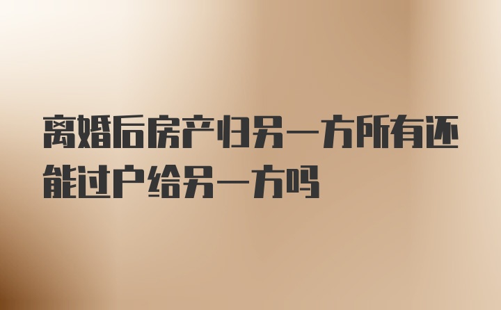 离婚后房产归另一方所有还能过户给另一方吗