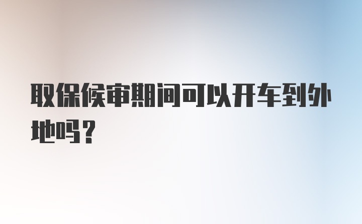 取保候审期间可以开车到外地吗？