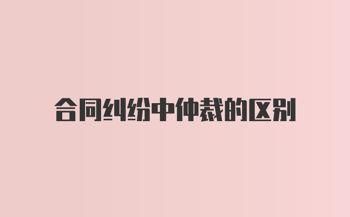 合同纠纷中仲裁的区别