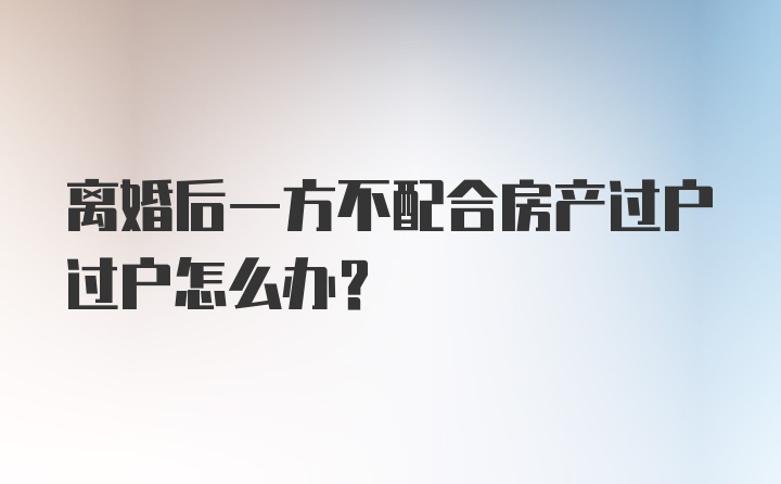 离婚后一方不配合房产过户过户怎么办？