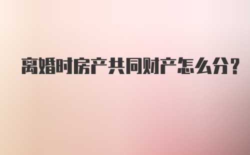 离婚时房产共同财产怎么分？