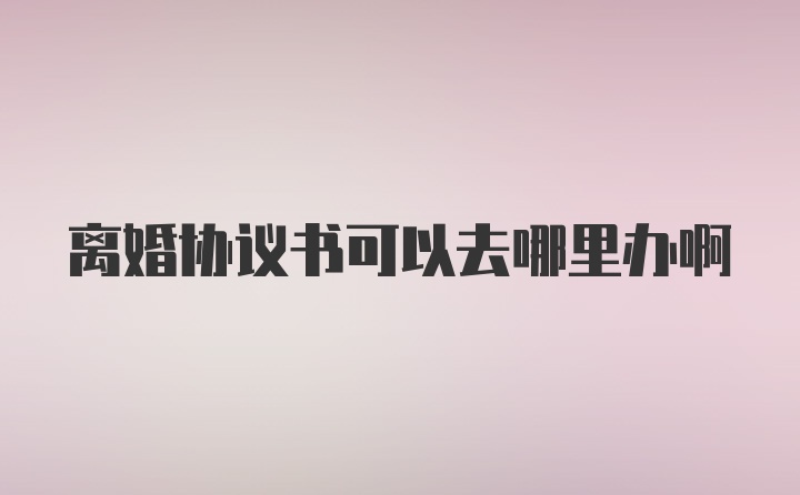 离婚协议书可以去哪里办啊