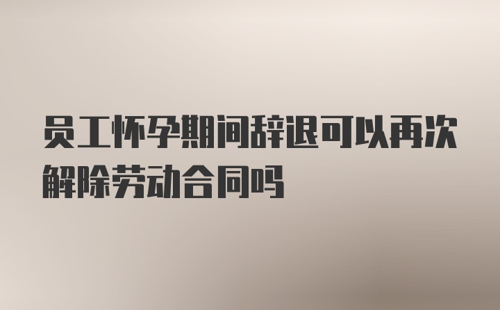 员工怀孕期间辞退可以再次解除劳动合同吗