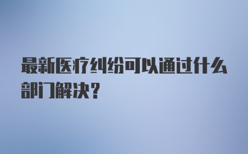 最新医疗纠纷可以通过什么部门解决？