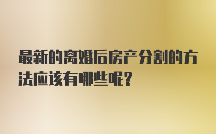 最新的离婚后房产分割的方法应该有哪些呢？