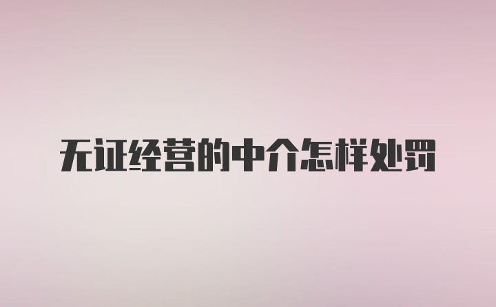 无证经营的中介怎样处罚