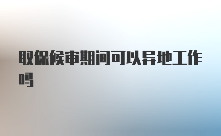 取保候审期间可以异地工作吗