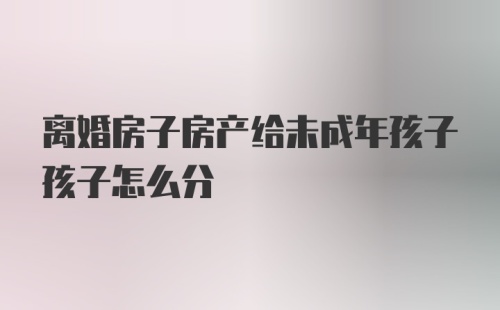 离婚房子房产给未成年孩子孩子怎么分