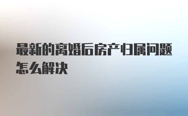 最新的离婚后房产归属问题怎么解决