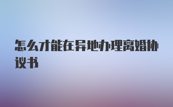 怎么才能在异地办理离婚协议书