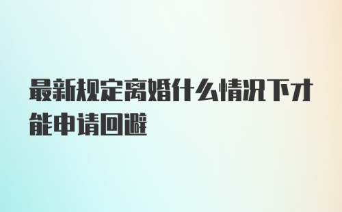 最新规定离婚什么情况下才能申请回避