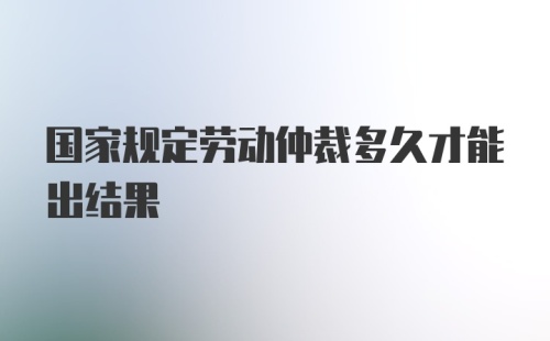 国家规定劳动仲裁多久才能出结果