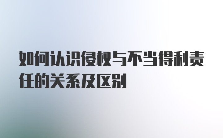 如何认识侵权与不当得利责任的关系及区别