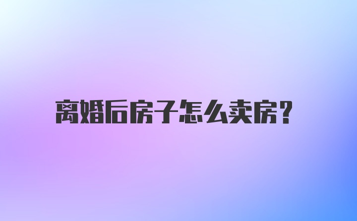 离婚后房子怎么卖房？