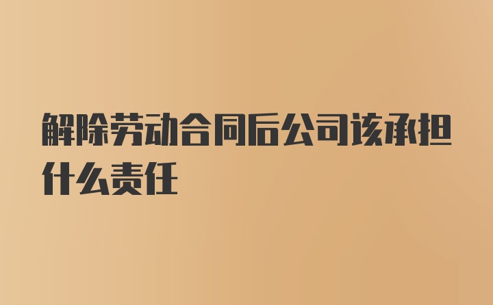 解除劳动合同后公司该承担什么责任