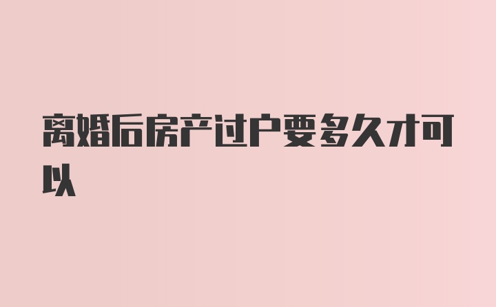 离婚后房产过户要多久才可以