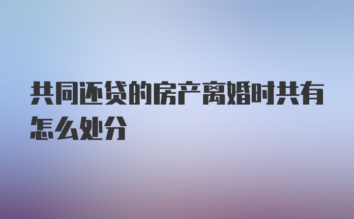 共同还贷的房产离婚时共有怎么处分