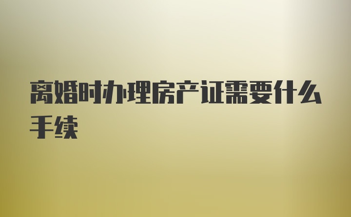 离婚时办理房产证需要什么手续