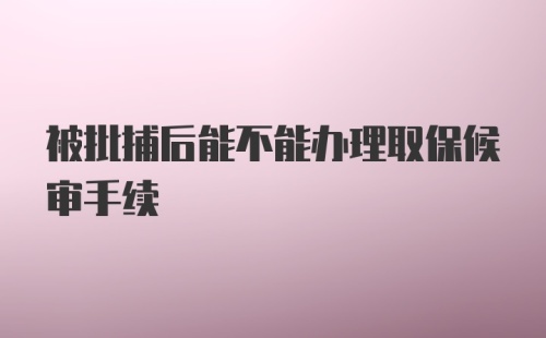 被批捕后能不能办理取保候审手续