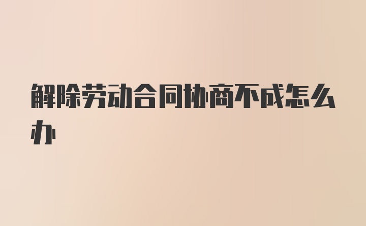 解除劳动合同协商不成怎么办