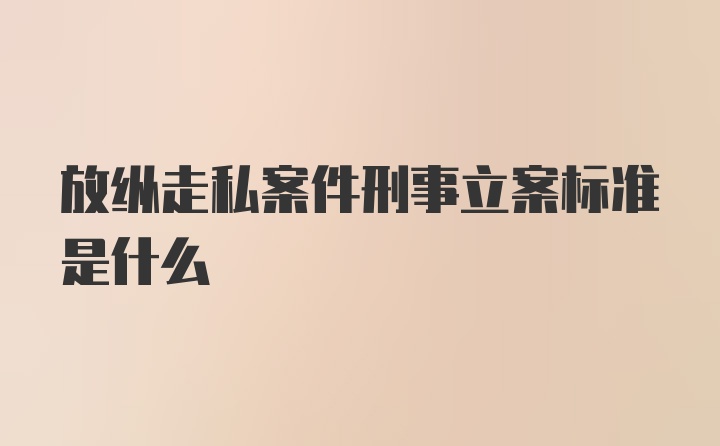 放纵走私案件刑事立案标准是什么