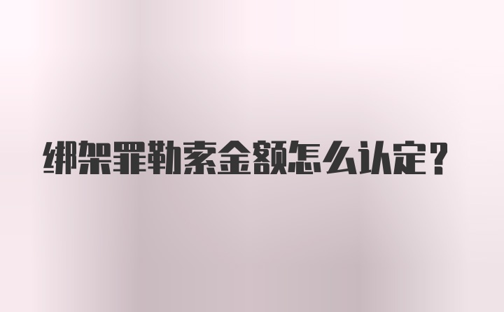 绑架罪勒索金额怎么认定？