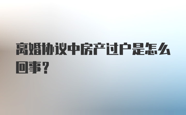 离婚协议中房产过户是怎么回事？