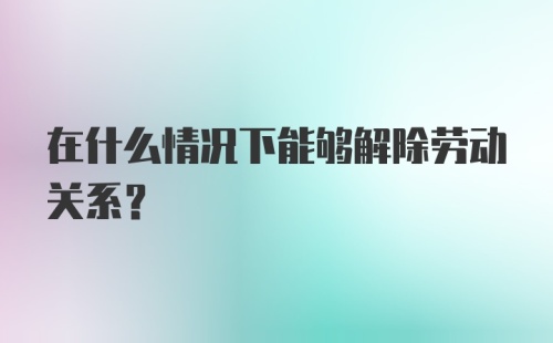 在什么情况下能够解除劳动关系?