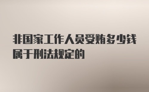 非国家工作人员受贿多少钱属于刑法规定的