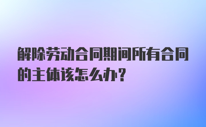 解除劳动合同期间所有合同的主体该怎么办？