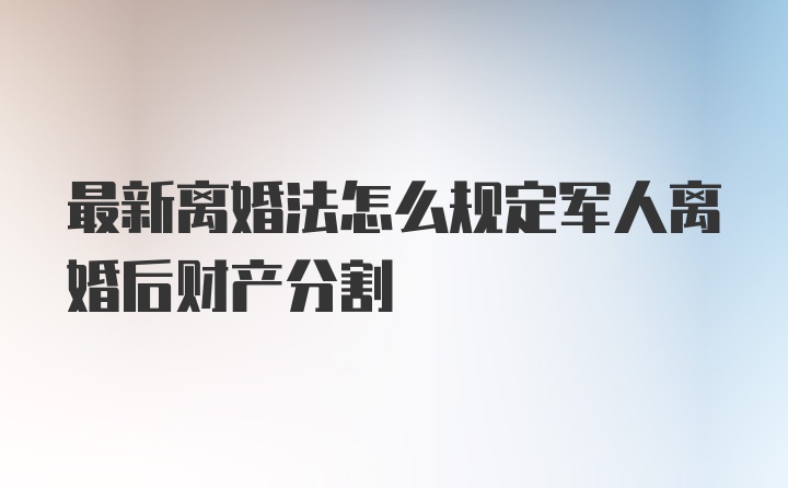 最新离婚法怎么规定军人离婚后财产分割