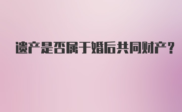 遗产是否属于婚后共同财产？