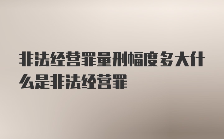 非法经营罪量刑幅度多大什么是非法经营罪