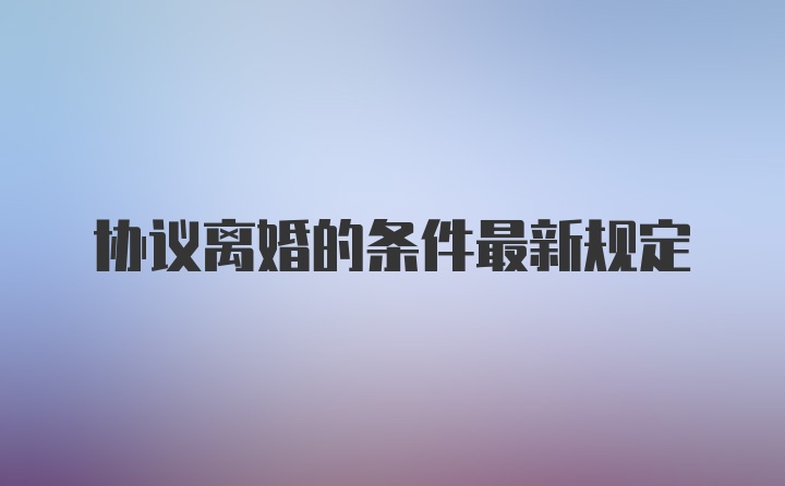 协议离婚的条件最新规定