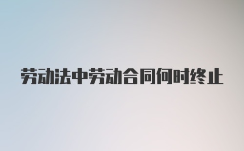 劳动法中劳动合同何时终止