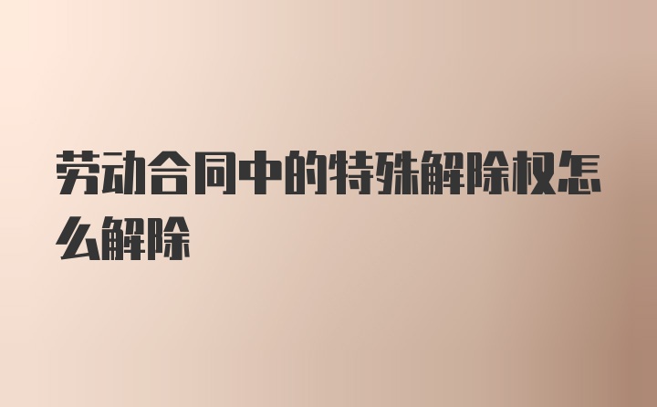 劳动合同中的特殊解除权怎么解除