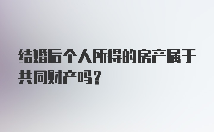 结婚后个人所得的房产属于共同财产吗？