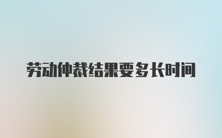 劳动仲裁结果要多长时间