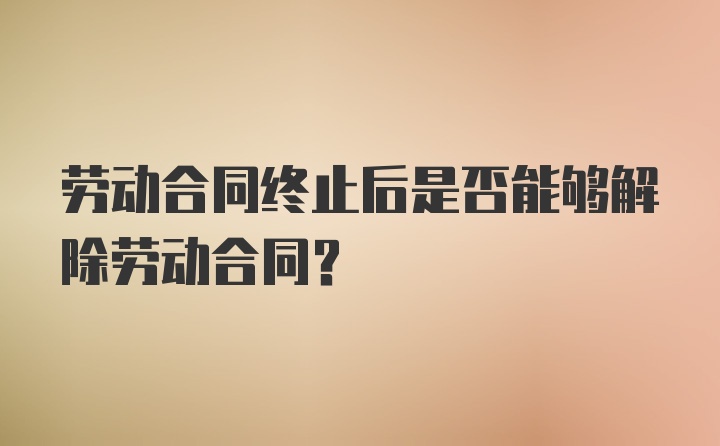 劳动合同终止后是否能够解除劳动合同？