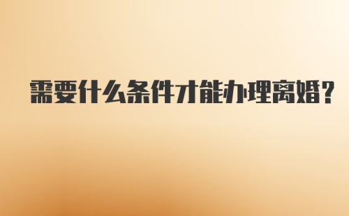 需要什么条件才能办理离婚？