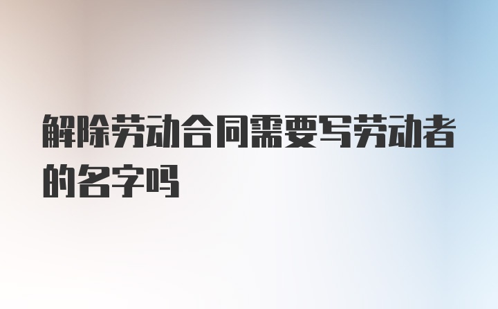 解除劳动合同需要写劳动者的名字吗