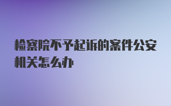 检察院不予起诉的案件公安机关怎么办