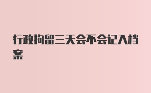 行政拘留三天会不会记入档案