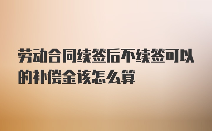 劳动合同续签后不续签可以的补偿金该怎么算