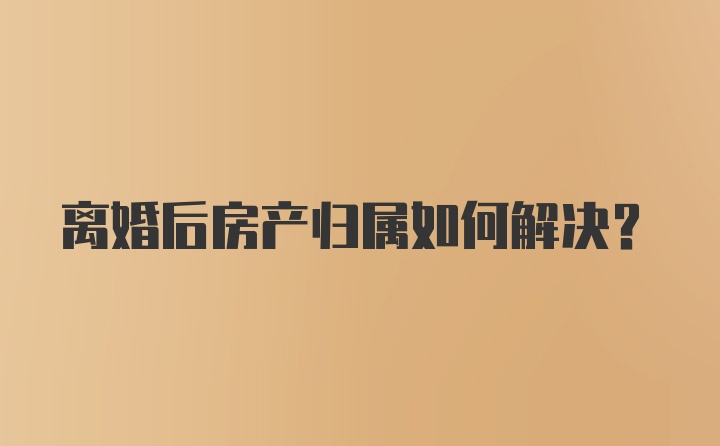 离婚后房产归属如何解决？