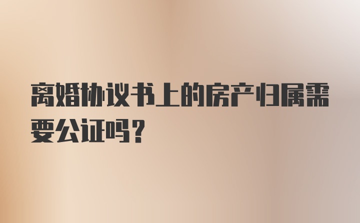 离婚协议书上的房产归属需要公证吗?