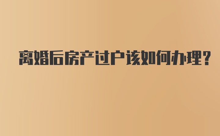 离婚后房产过户该如何办理？