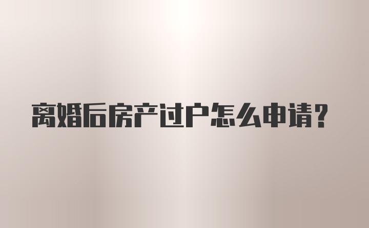 离婚后房产过户怎么申请？