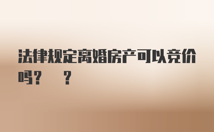 法律规定离婚房产可以竞价吗? ?