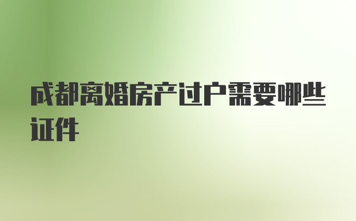 成都离婚房产过户需要哪些证件